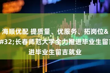 海顺优配 提质量、优服务、拓岗位&#32;长春师范大学全力推进毕业生留吉就业