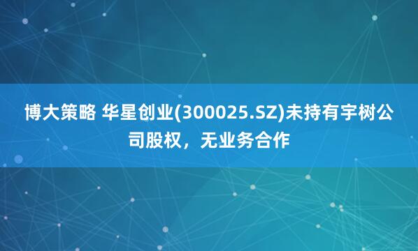 博大策略 华星创业(300025.SZ)未持有宇树公司股权，无业务合作