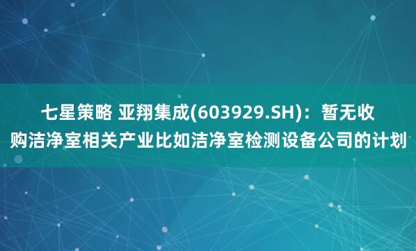 七星策略 亚翔集成(603929.SH)：暂无收购洁净室相关产业比如洁净室检测设备公司的计划