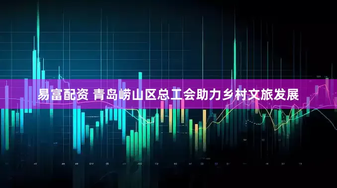 易富配资 青岛崂山区总工会助力乡村文旅发展