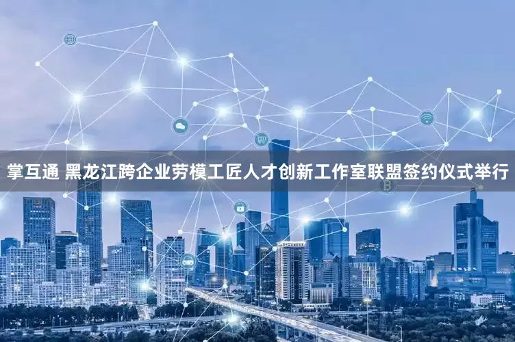掌互通 黑龙江跨企业劳模工匠人才创新工作室联盟签约仪式举行