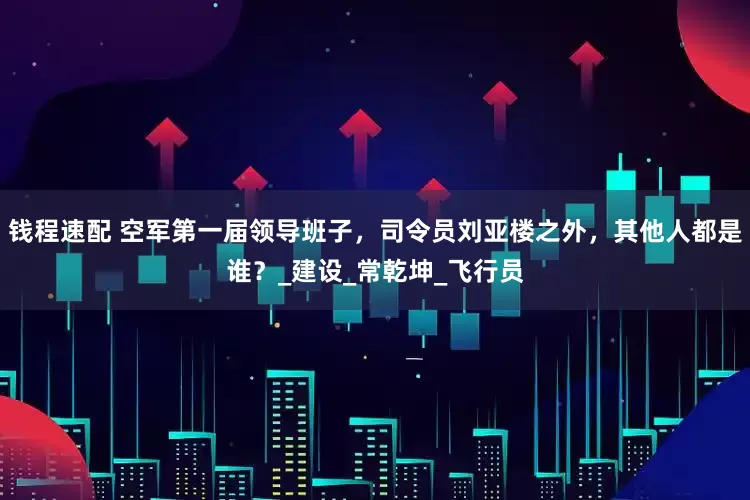 钱程速配 空军第一届领导班子，司令员刘亚楼之外，其他人都是谁？_建设_常乾坤_飞行员