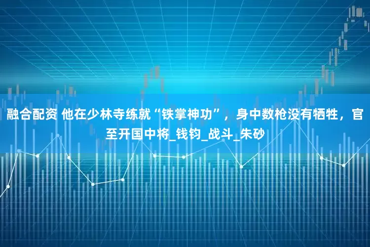 融合配资 他在少林寺练就“铁掌神功”，身中数枪没有牺牲，官至开国中将_钱钧_战斗_朱砂
