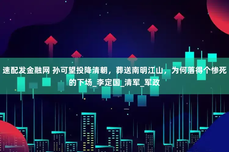 速配发金融网 孙可望投降清朝，葬送南明江山，为何落得个惨死的下场_李定国_清军_军政