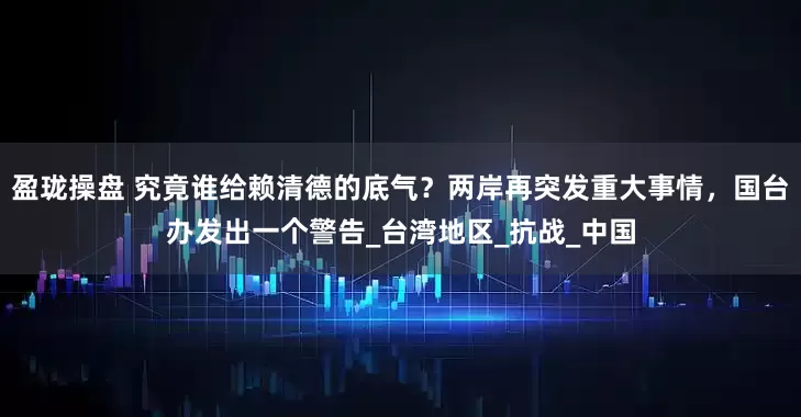 盈珑操盘 究竟谁给赖清德的底气？两岸再突发重大事情，国台办发出一个警告_台湾地区_抗战_中国