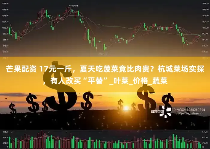 芒果配资 17元一斤，夏天吃菠菜竟比肉贵？杭城菜场实探，有人改买“平替”_叶菜_价格_蔬菜