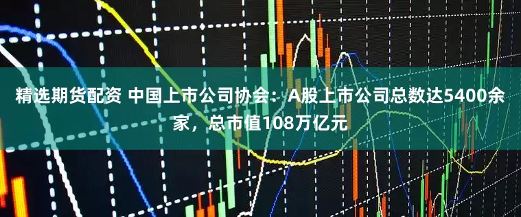 精选期货配资 中国上市公司协会：A股上市公司总数达5400余家，总市值108万亿元
