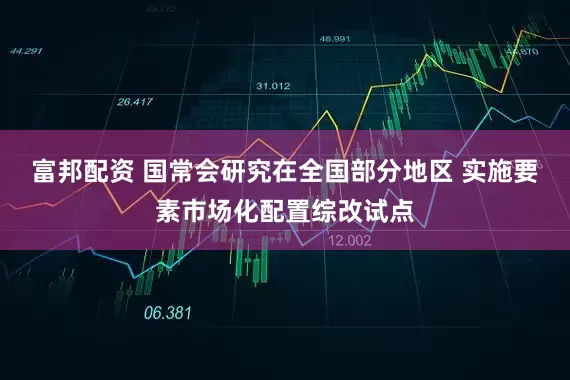 富邦配资 国常会研究在全国部分地区 实施要素市场化配置综改试点