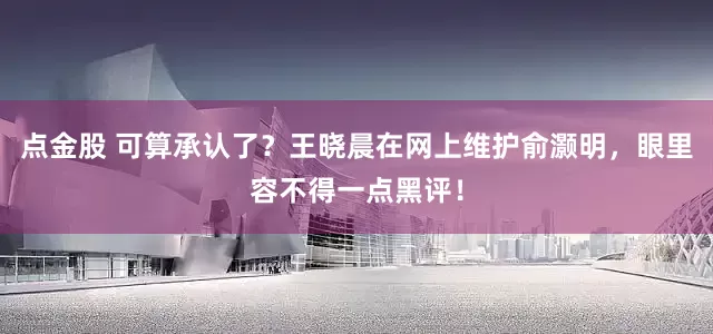 点金股 可算承认了？王晓晨在网上维护俞灏明，眼里容不得一点黑评！