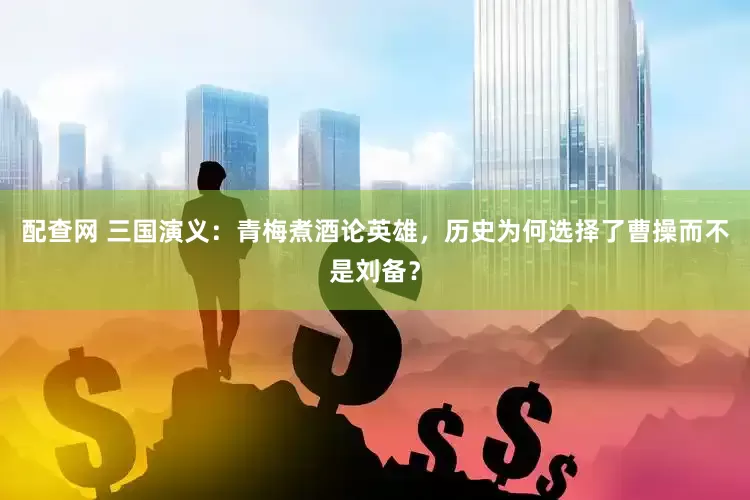 配查网 三国演义：青梅煮酒论英雄，历史为何选择了曹操而不是刘备？