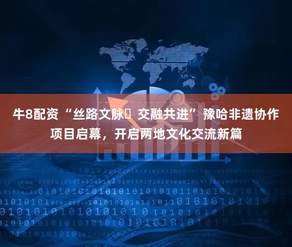牛8配资 “丝路文脉・交融共进” 豫哈非遗协作项目启幕，开启两地文化交流新篇