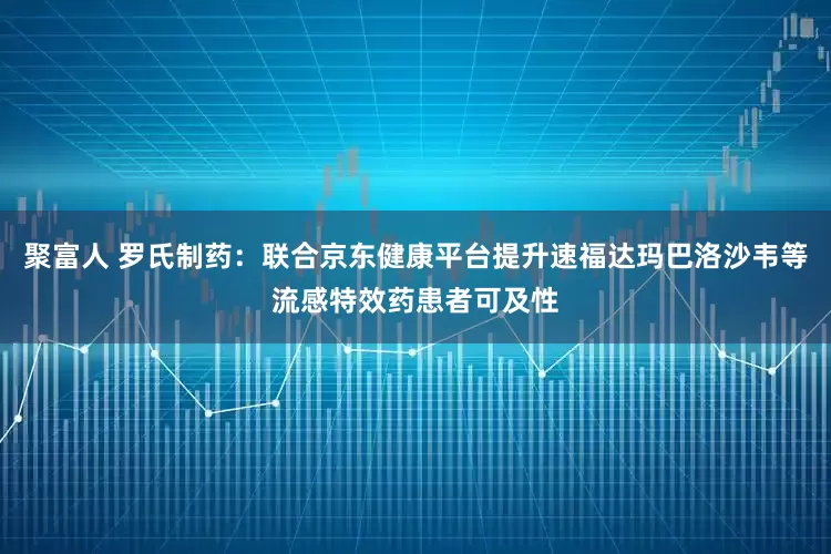 聚富人 罗氏制药：联合京东健康平台提升速福达玛巴洛沙韦等流感特效药患者可及性