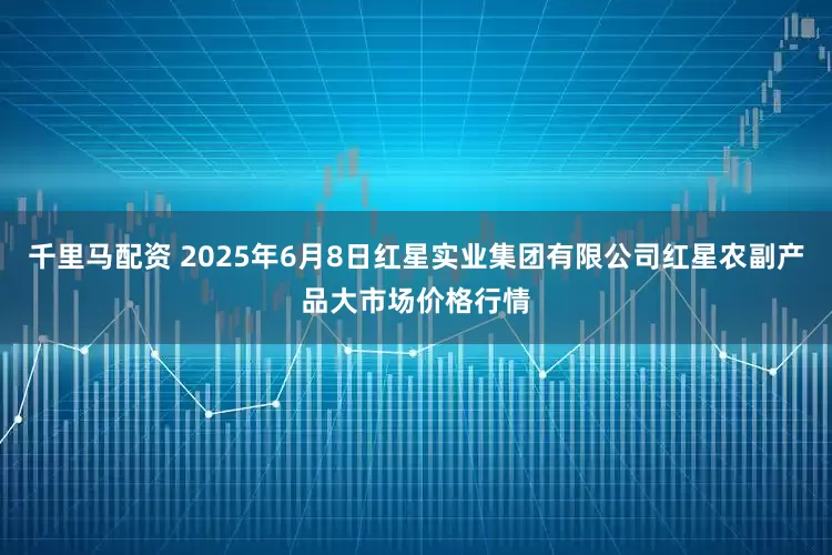 千里马配资 2025年6月8日红星实业集团有限公司红星农副产品大市场价格行情