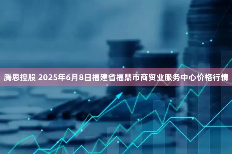 腾思控股 2025年6月8日福建省福鼎市商贸业服务中心价格行情