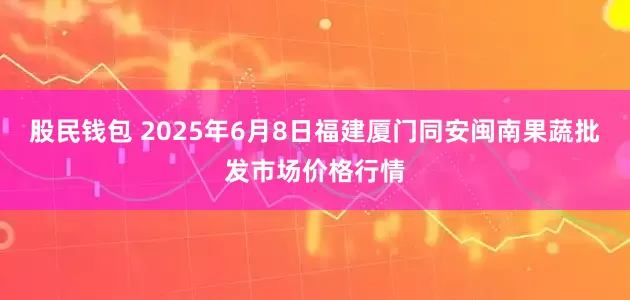 股民钱包 2025年6月8日福建厦门同安闽南果蔬批发市场价格行情