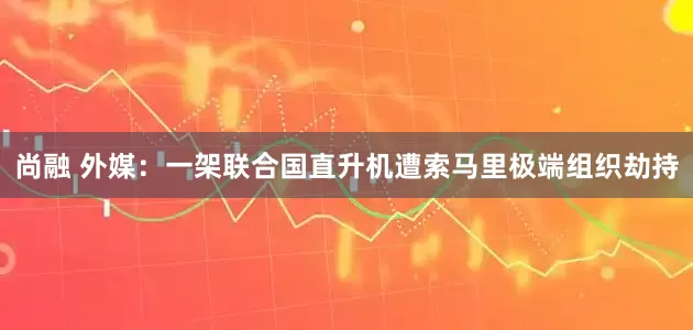 尚融 外媒：一架联合国直升机遭索马里极端组织劫持