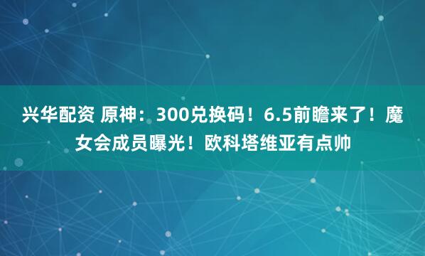 兴华配资 原神：300兑换码！6.5前瞻来了！魔女会成员曝光！欧科塔维亚有点帅
