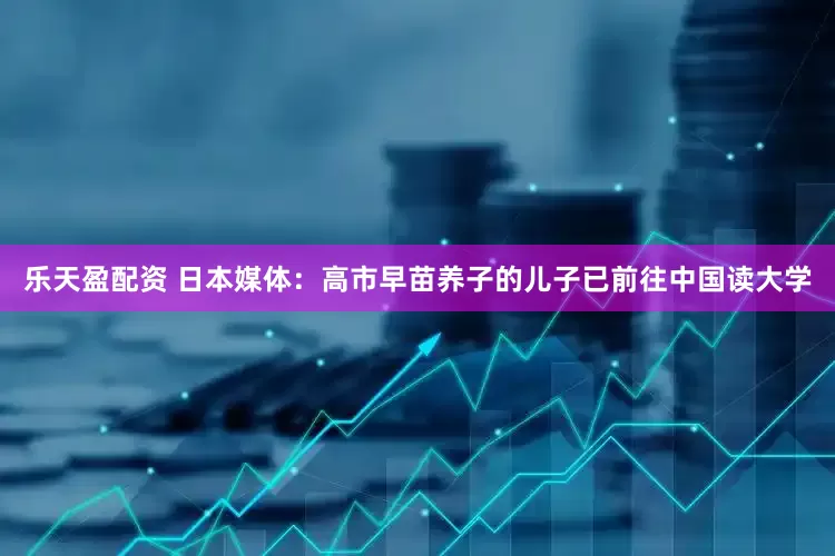 乐天盈配资 日本媒体：高市早苗养子的儿子已前往中国读大学